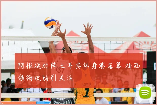 阿根廷对阵土耳其热身赛落幕 梅西领衔攻防引关注