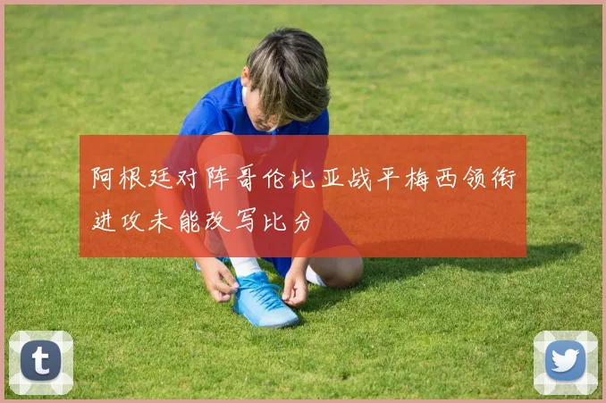 阿根廷对阵哥伦比亚战平梅西领衔进攻未能改写比分