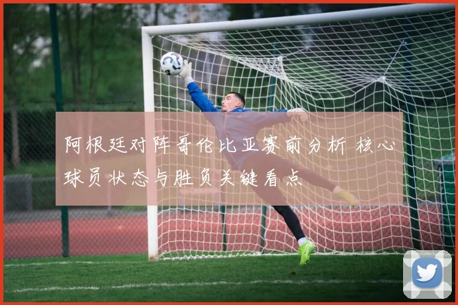 阿根廷对阵哥伦比亚赛前分析 核心球员状态与胜负关键看点