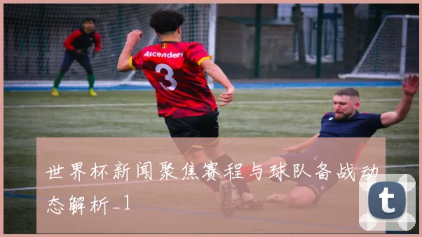 世界杯新闻聚焦赛程与球队备战动态解析_1