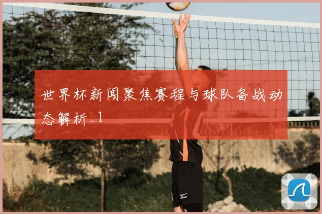 世界杯新闻聚焦赛程与球队备战动态解析_1