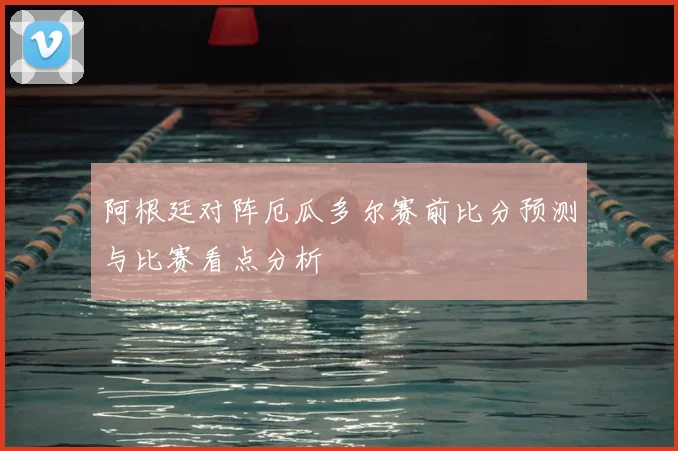 阿根廷对阵厄瓜多尔赛前比分预测与比赛看点分析