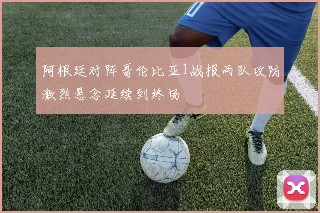 阿根廷对阵哥伦比亚1战报两队攻防激烈悬念延续到终场