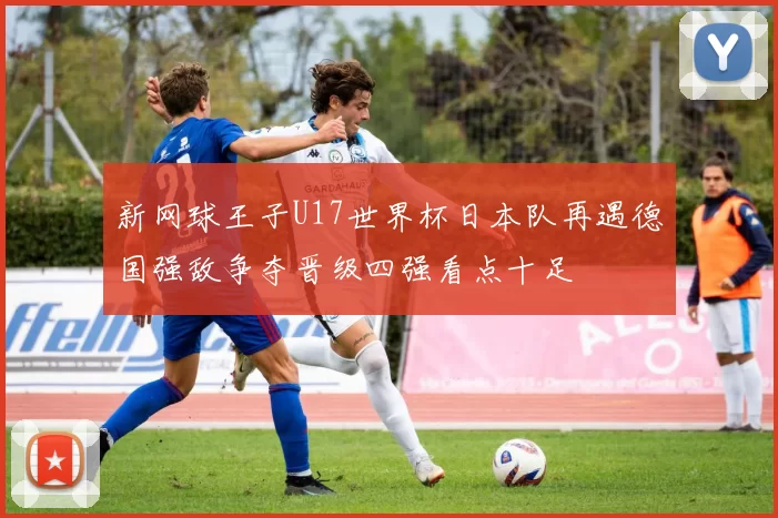 新网球王子U17世界杯日本队再遇德国强敌争夺晋级四强看点十足