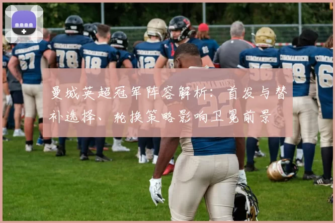 曼城英超冠军阵容解析：首发与替补选择、轮换策略影响卫冕前景