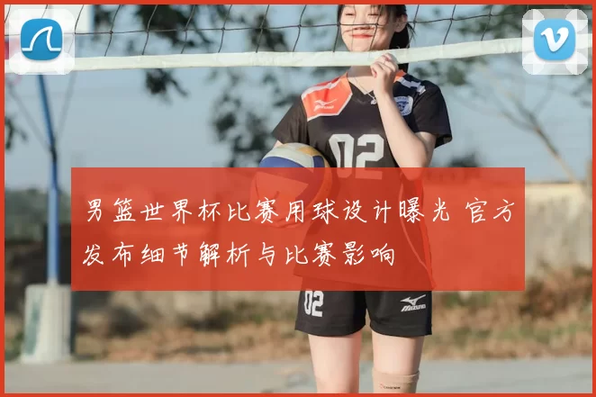 男篮世界杯比赛用球设计曝光 官方发布细节解析与比赛影响