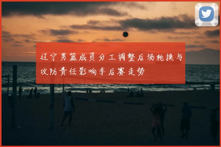 辽宁男篮成员分工调整后场轮换与攻防责任影响季后赛走势