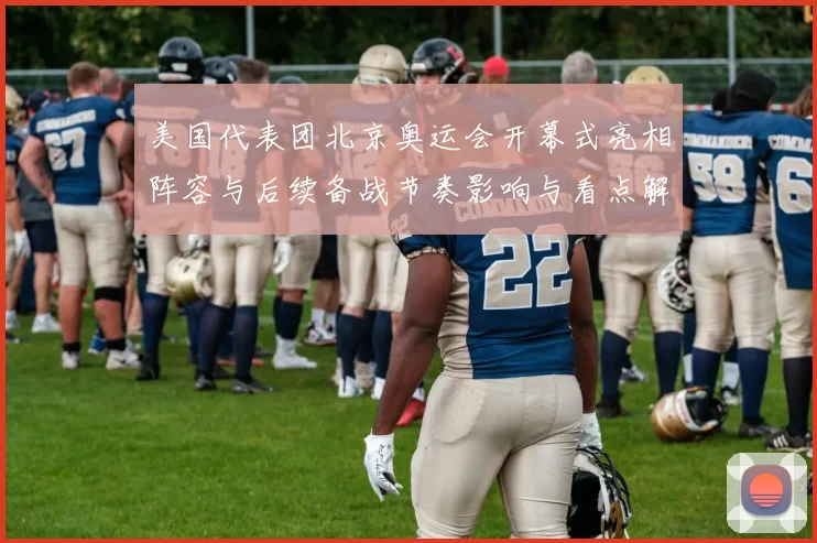 美国代表团北京奥运会开幕式亮相阵容与后续备战节奏影响与看点解读