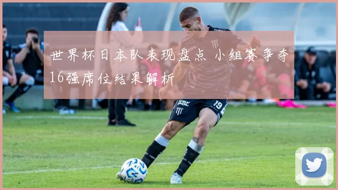 世界杯日本队表现盘点 小组赛争夺16强席位结果解析