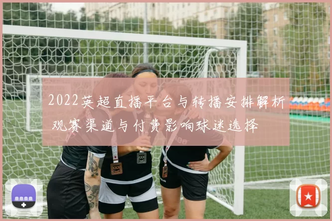 2022英超直播平台与转播安排解析 观赛渠道与付费影响球迷选择
