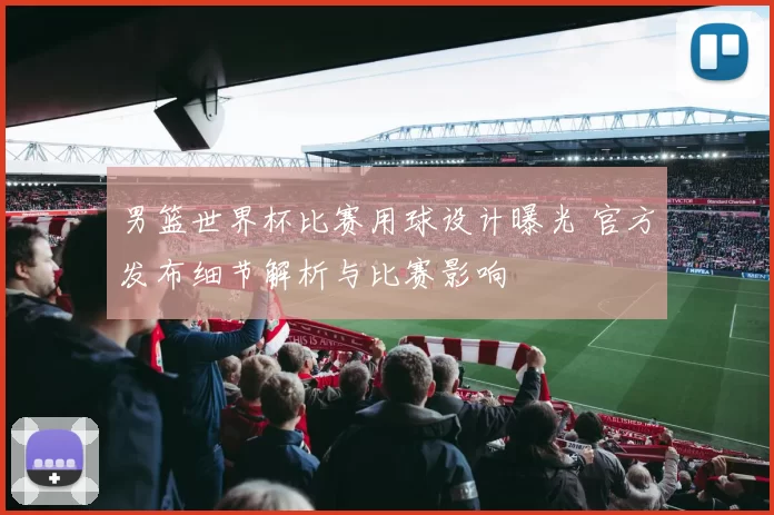 男篮世界杯比赛用球设计曝光 官方发布细节解析与比赛影响