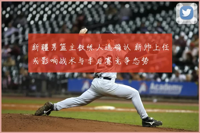 新疆男篮主教练人选确认 新帅上任或影响战术与季后赛竞争态势