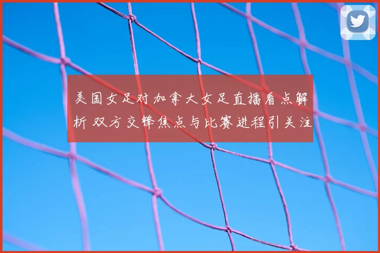美国女足对加拿大女足直播看点解析 双方交锋焦点与比赛进程引关注