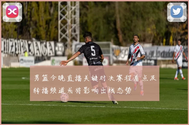 男篮今晚直播关键对决赛程看点及转播频道或将影响出线态势