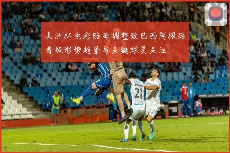 美洲杯竞彩赔率调整致巴西阿根廷晋级形势趋紧与关键球员关注