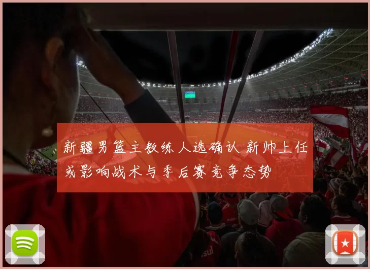 新疆男篮主教练人选确认 新帅上任或影响战术与季后赛竞争态势