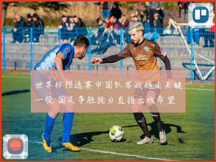 世界杯预选赛中国队客战越南关键一役 国足争胜抢分直指出线希望