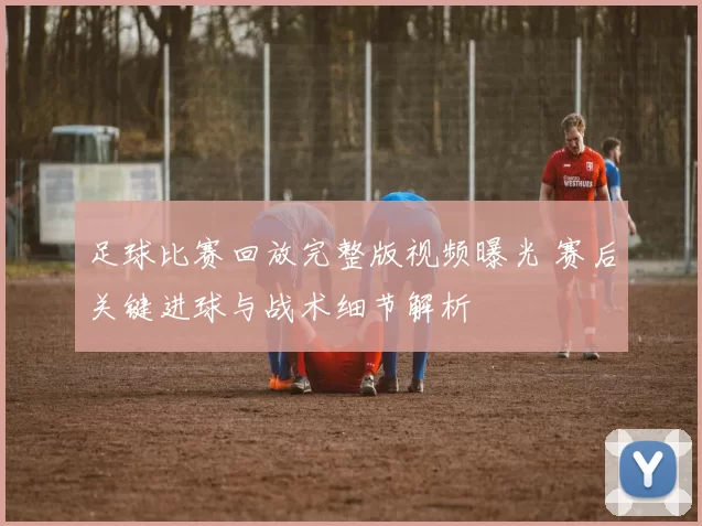 足球比赛回放完整版视频曝光 赛后关键进球与战术细节解析
