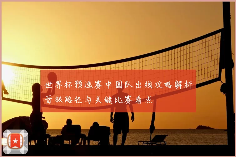 世界杯预选赛中国队出线攻略解析晋级路径与关键比赛看点