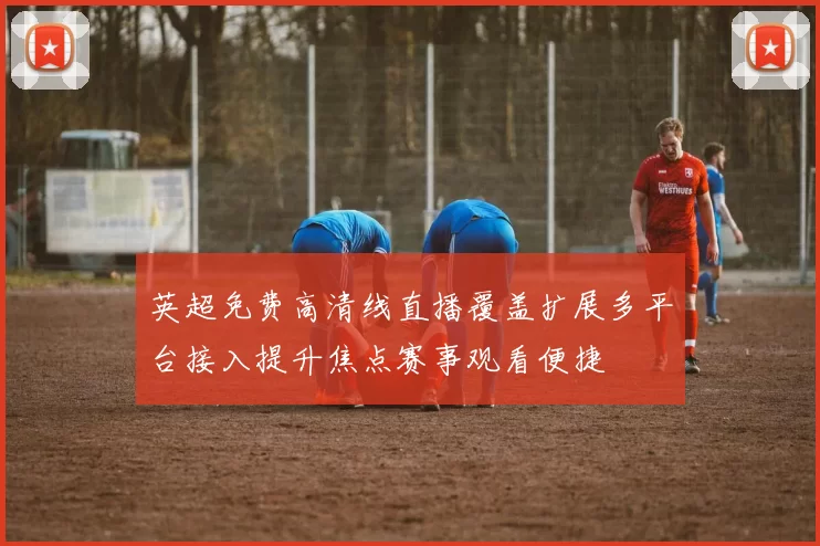 英超免费高清线直播覆盖扩展多平台接入提升焦点赛事观看便捷