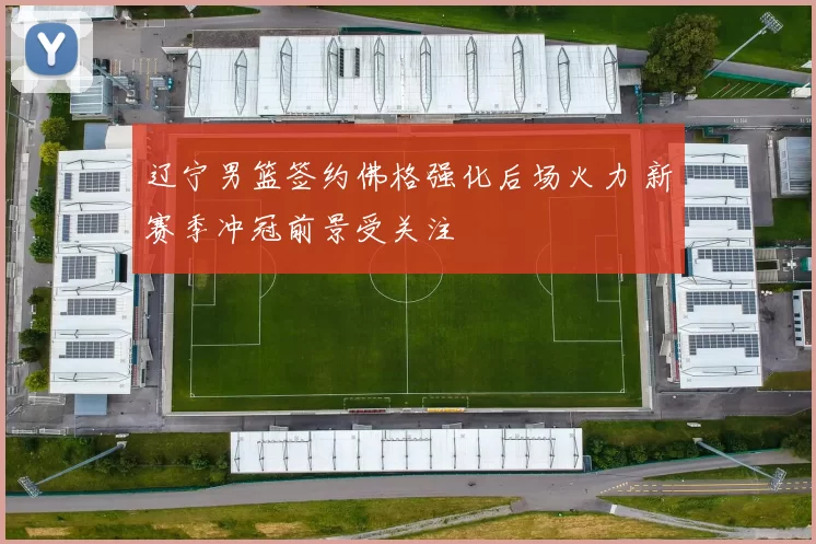 辽宁男篮签约佛格强化后场火力 新赛季冲冠前景受关注