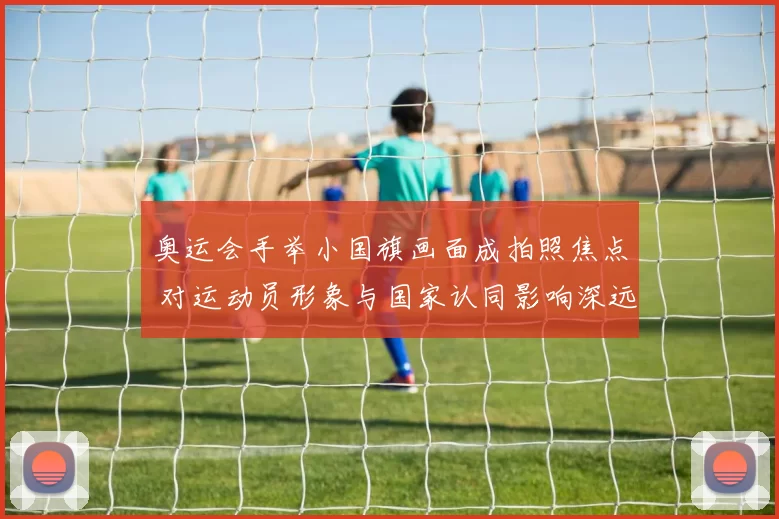 奥运会手举小国旗画面成拍照焦点 对运动员形象与国家认同影响深远