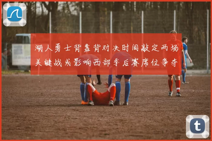 湖人勇士背靠背对决时间敲定两场关键战或影响西部季后赛席位争夺