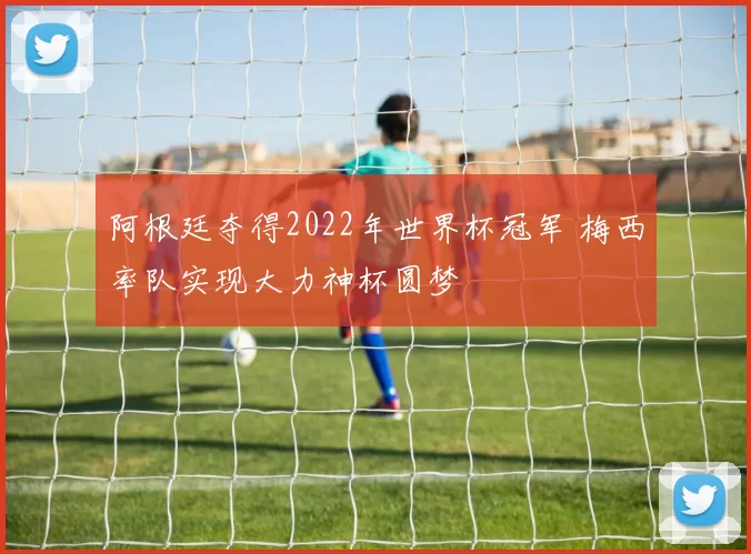 阿根廷夺得2022年世界杯冠军 梅西率队实现大力神杯圆梦