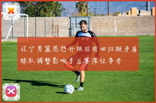 辽宁男篮恩怨升级旧将回归掀矛盾球队调整影响季后赛席位争夺