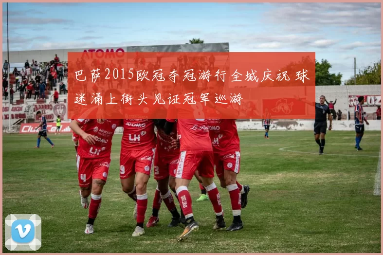 巴萨2015欧冠夺冠游行全城庆祝 球迷涌上街头见证冠军巡游