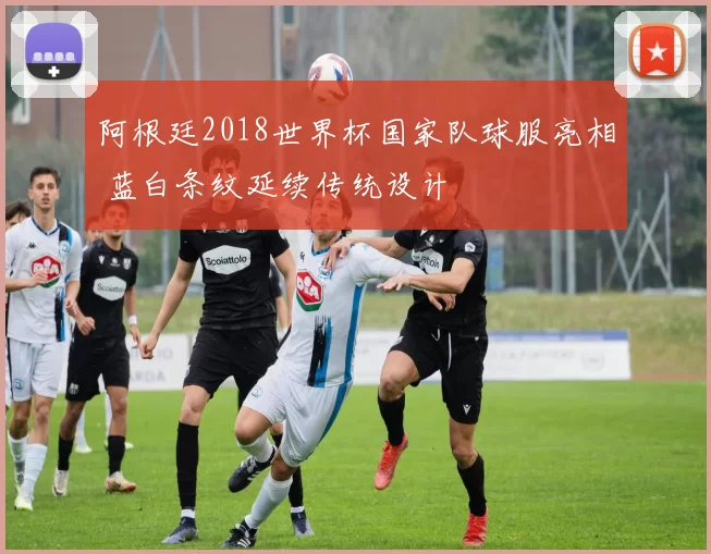 阿根廷2018世界杯国家队球服亮相 蓝白条纹延续传统设计