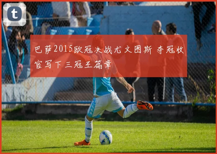 巴萨2015欧冠决战尤文图斯 夺冠收官写下三冠王篇章