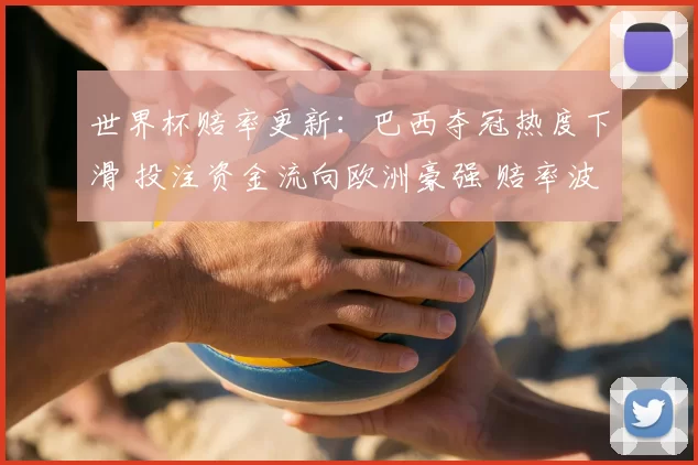 世界杯赔率更新:巴西夺冠热度下滑 投注资金流向欧洲豪强 赔率波动显著